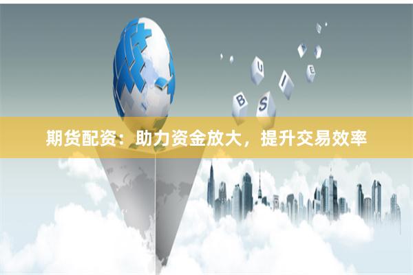 期货配资：助力资金放大，提升交易效率